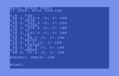 commodore 64 screen shot showing benchmark results:
basic bench index
>i good. ntsc c64=100

1/8 - for:
 60 s; 674.5 /s; i= 100
2/8 - goto:
 60 s; 442.3 /s; i= 100
3/8 - gosub:
 60 s; 350.8 /s; i= 100
4/8 - if:
 60 s; 242.9 /s; i= 100
5/8 - fn:
 60 s; 60.7 /s; i= 100
6/8 - maths:
 60 s; 6.4 /s; i= 100
7/8 - string:
 60 s; 82.2 /s; i= 100
8/8 - array:
 60 s; 27.9 /s; i= 100

overall index= 100


ready.

