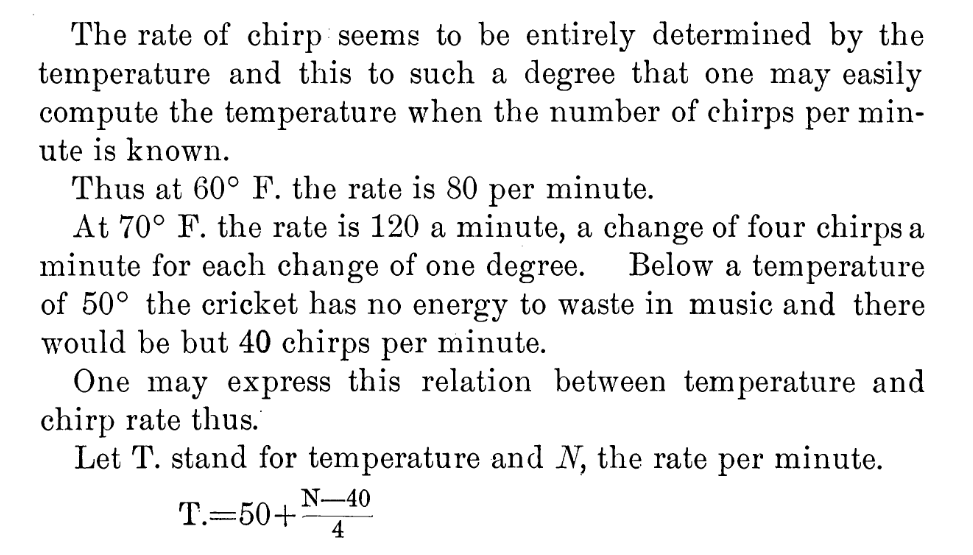 journal text:

The rate of chirp seems to be entirely determined by the temperature and this to such a degree that one may easily compute the temperature when the number of chirps per minute is known.

Thus at 60° F. the rate is 80 per minute.

At 70° F. the rate is 120 a minute, a change of four chirps a minute for each change of one degree. Below a temperature
of 50° the cricket has no energy to waste in music and there would be but 40 chirps per minute.
One may express this relation between temperature and chirp rate thus.
Let T. stand for temperature and N,  the rate per minute.

(typeset equation)
T. = 50 + (N - 40) / 4