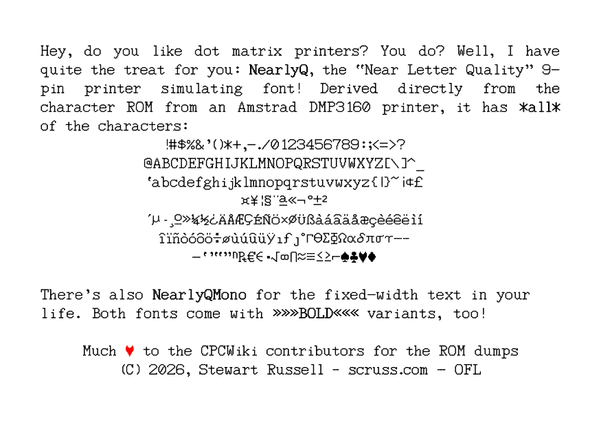 image of text: Hey, do you like dot matrix printers? You do? Well, I have quite the treat for you: NearlyQ, the “Near Letter Quality” 9pin printer simulating font! Derived directly from the character ROM from an Amstrad DMP3160 printer, it has *all* of the characters: [character table removed] There’s also NearlyQMono for the fixed-width text in your life. Both fonts come with »»»BOLD««« variants, too! Much ? to the CPCWiki contributors for the ROM dumps (C) 2026, Stewart Russell – scruss.com - OFL